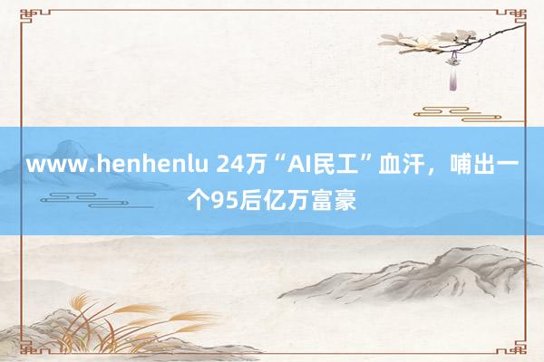 www.henhenlu 24万“AI民工”血汗，哺出一个95后亿万富豪