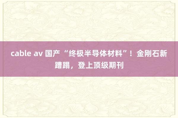 cable av 国产 “终极半导体材料”！金刚石新蹧蹋，登上顶级期刊