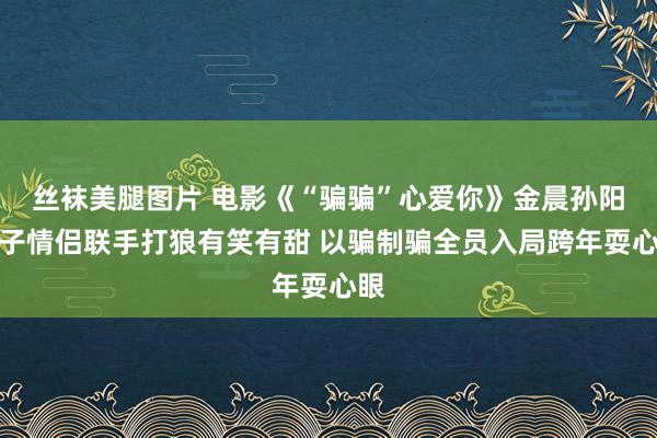 丝袜美腿图片 电影《“骗骗”心爱你》金晨孙阳骗子情侣联手打狼有笑有甜 以骗制骗全员入局跨年耍心眼