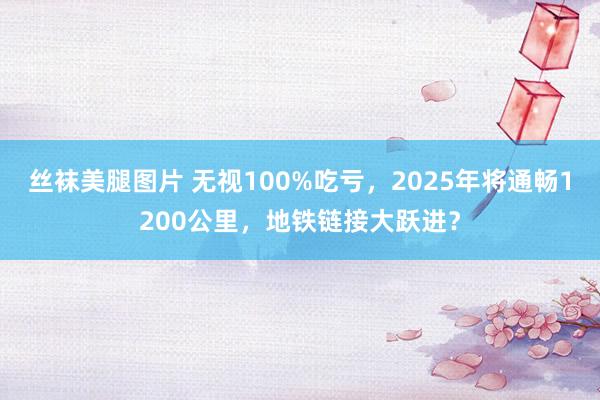 丝袜美腿图片 无视100%吃亏，2025年将通畅1200公里，地铁链接大跃进？