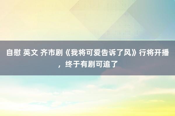 自慰 英文 齐市剧《我将可爱告诉了风》行将开播，终于有剧可追了