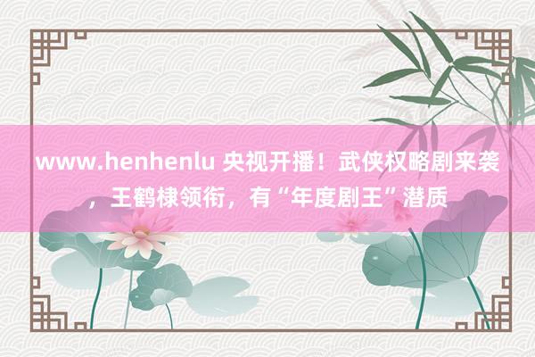 www.henhenlu 央视开播！武侠权略剧来袭，王鹤棣领衔，有“年度剧王”潜质