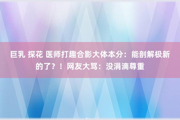 巨乳 探花 医师打趣合影大体本分：能剖解极新的了？！网友大骂：没涓滴尊重