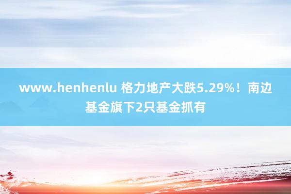 www.henhenlu 格力地产大跌5.29%！南边基金旗下2只基金抓有