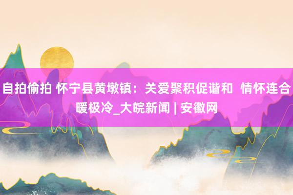 自拍偷拍 怀宁县黄墩镇：关爱聚积促谐和  情怀连合暖极冷_大皖新闻 | 安徽网