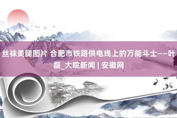 丝袜美腿图片 合肥市铁路供电线上的万能斗士——叶磊_大皖新闻 | 安徽网