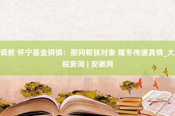 调教 怀宁县金拱镇：慰问帮扶对象 隆冬传递真情_大皖新闻 | 安徽网