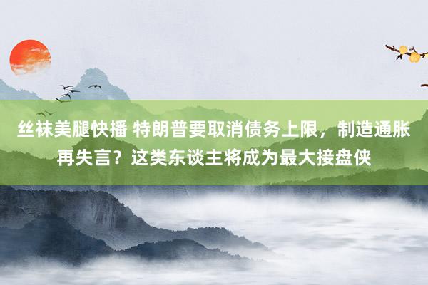 丝袜美腿快播 特朗普要取消债务上限，制造通胀再失言？这类东谈主将成为最大接盘侠