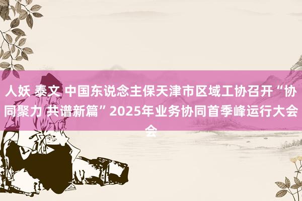 人妖 泰文 中国东说念主保天津市区域工协召开“协同聚力 共谱新篇”2025年业务协同首季峰运行大会