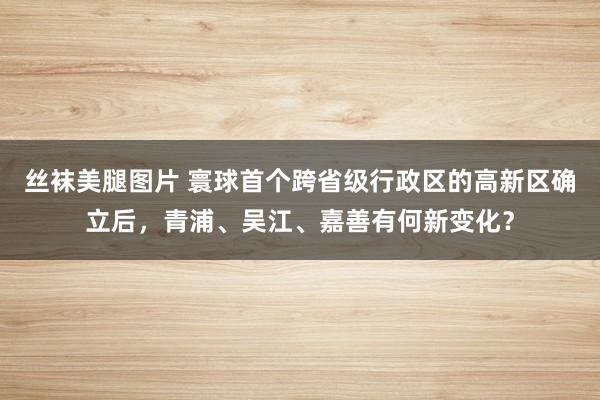 丝袜美腿图片 寰球首个跨省级行政区的高新区确立后，青浦、吴江、嘉善有何新变化？