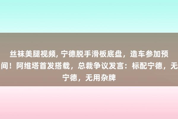 丝袜美腿视频， 宁德脱手滑板底盘，造车参加预制菜期间！阿维塔首发搭载，总裁争议发言：标配宁德，无用杂牌