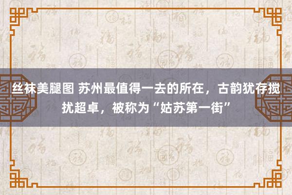 丝袜美腿图 苏州最值得一去的所在，古韵犹存搅扰超卓，被称为“姑苏第一街”