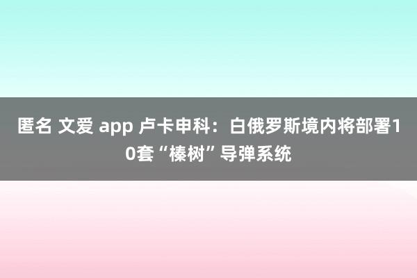 匿名 文爱 app 卢卡申科：白俄罗斯境内将部署10套“榛树”导弹系统