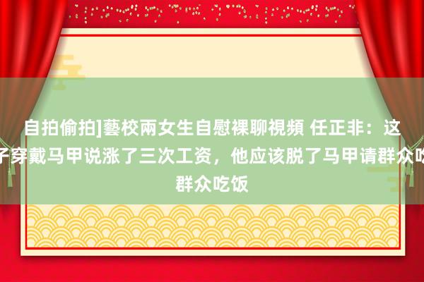 自拍偷拍]藝校兩女生自慰裸聊視頻 任正非：这小子穿戴马甲说涨了三次工资，他应该脱了马甲请群众吃饭