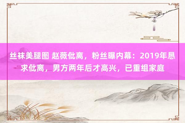 丝袜美腿图 赵薇仳离，粉丝曝内幕：2019年恳求仳离，男方两年后才高兴，已重组家庭