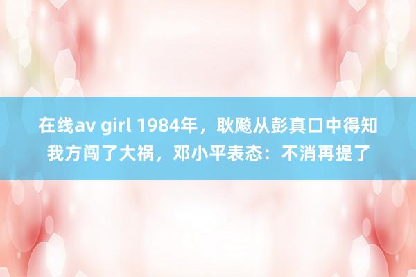 在线av girl 1984年，耿飚从彭真口中得知我方闯了大祸，邓小平表态：不消再提了