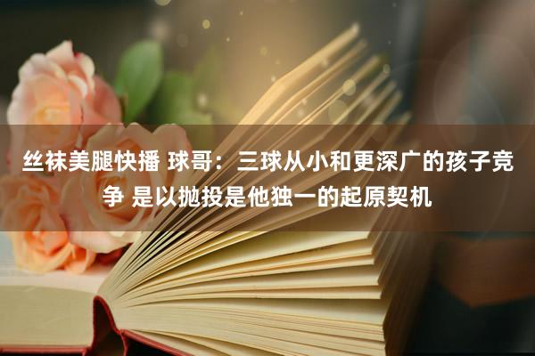 丝袜美腿快播 球哥：三球从小和更深广的孩子竞争 是以抛投是他独一的起原契机