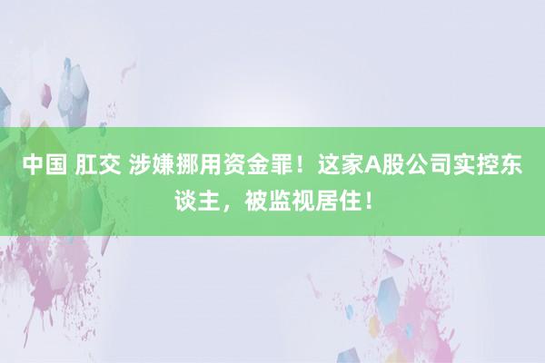 中国 肛交 涉嫌挪用资金罪！这家A股公司实控东谈主，被监视居住！