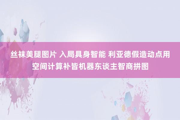 丝袜美腿图片 入局具身智能 利亚德假造动点用空间计算补皆机器东谈主智商拼图