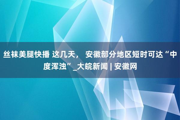 丝袜美腿快播 这几天， 安徽部分地区短时可达“中度浑浊”_大皖新闻 | 安徽网