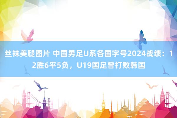 丝袜美腿图片 中国男足U系各国字号2024战绩：12胜6平5负，U19国足曾打败韩国