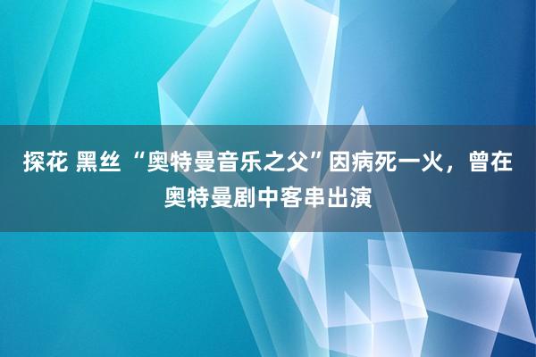 探花 黑丝 “奥特曼音乐之父”因病死一火，曾在奥特曼剧中客串出演