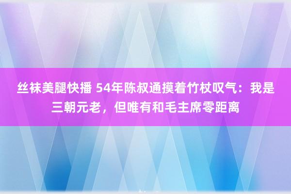 丝袜美腿快播 54年陈叔通摸着竹杖叹气：我是三朝元老，但唯有和毛主席零距离