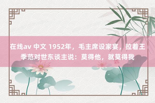 在线av 中文 1952年，毛主席设家宴，拉着王季范对世东谈主说：莫得他，就莫得我