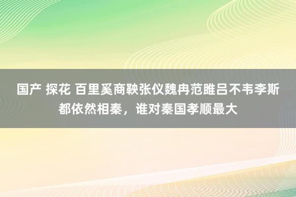 国产 探花 百里奚商鞅张仪魏冉范雎吕不韦李斯都依然相秦，谁对秦国孝顺最大