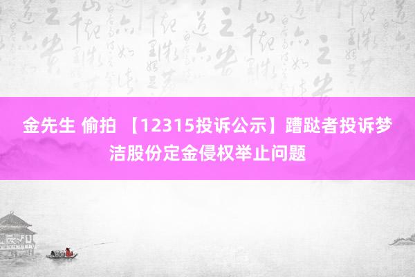 金先生 偷拍 【12315投诉公示】蹧跶者投诉梦洁股份定金侵权举止问题