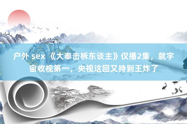 户外 sex 《大奉击柝东谈主》仅播2集，就宇宙收视第一，央视这回又持到王炸了