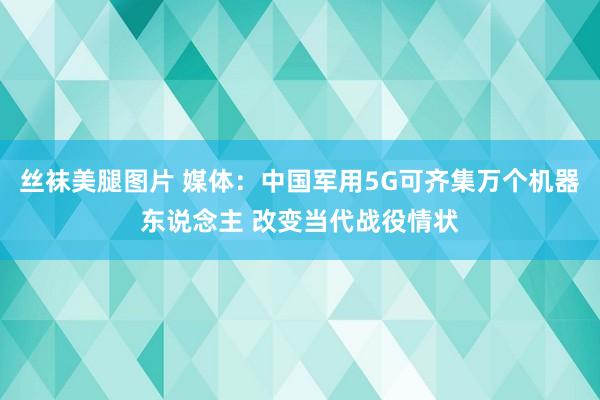 丝袜美腿图片 媒体：中国军用5G可齐集万个机器东说念主 改变当代战役情状