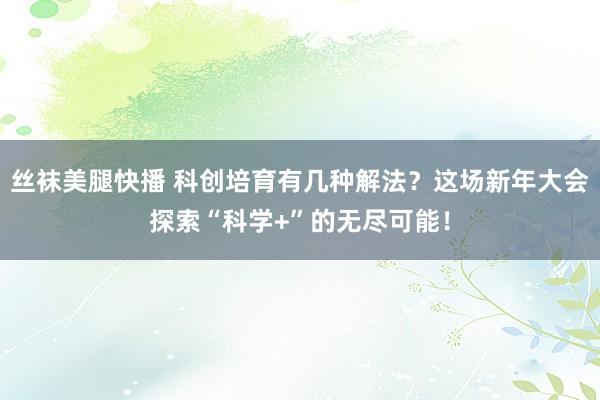 丝袜美腿快播 科创培育有几种解法？这场新年大会探索“科学+”的无尽可能！