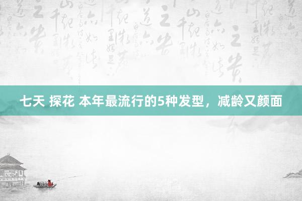 七天 探花 本年最流行的5种发型，减龄又颜面