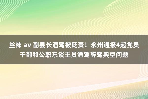 丝袜 av 副县长酒驾被贬责！永州通报4起党员干部和公职东谈主员酒驾醉驾典型问题