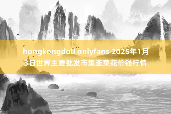 hongkongdoll onlyfans 2025年1月3日世界主要批发市集韭菜花价钱行情