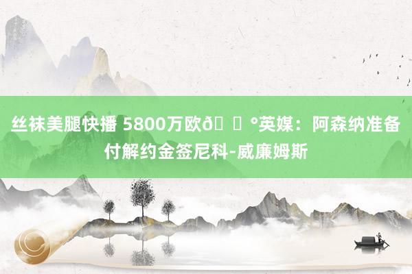 丝袜美腿快播 5800万欧💰英媒：阿森纳准备付解约金签尼科-威廉姆斯