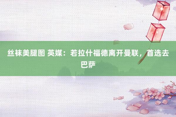 丝袜美腿图 英媒：若拉什福德离开曼联，首选去巴萨