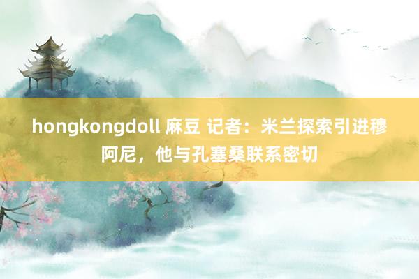 hongkongdoll 麻豆 记者：米兰探索引进穆阿尼，他与孔塞桑联系密切