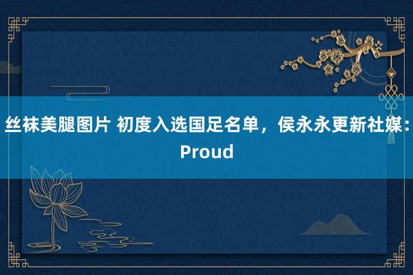 丝袜美腿图片 初度入选国足名单，侯永永更新社媒：Proud