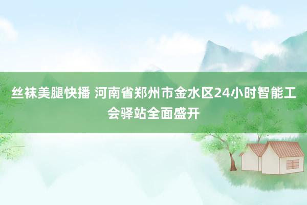 丝袜美腿快播 河南省郑州市金水区24小时智能工会驿站全面盛开