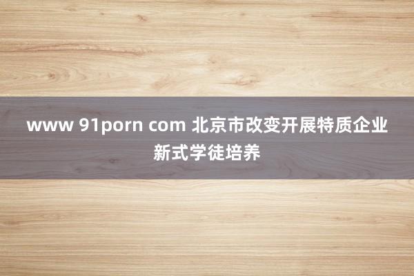 www 91porn com 北京市改变开展特质企业新式学徒培养