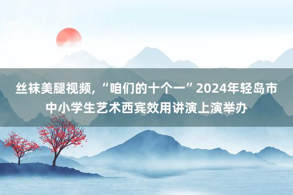 丝袜美腿视频， “咱们的十个一”2024年轻岛市中小学生艺术西宾效用讲演上演举办