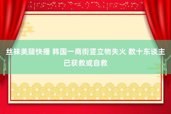 丝袜美腿快播 韩国一商街竖立物失火 数十东谈主已获救或自救