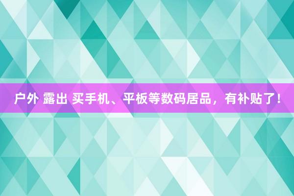 户外 露出 买手机、平板等数码居品，有补贴了！