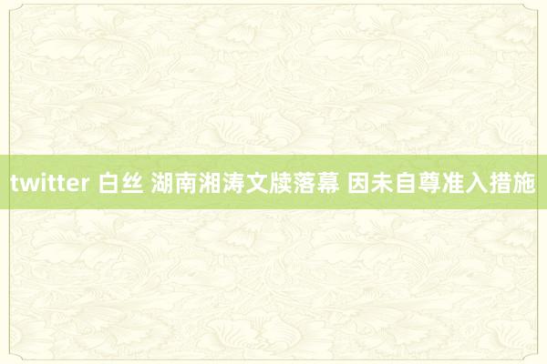 twitter 白丝 湖南湘涛文牍落幕 因未自尊准入措施