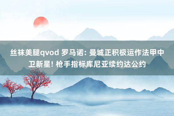 丝袜美腿qvod 罗马诺: 曼城正积极运作法甲中卫新星! 枪手指标库尼亚续约达公约