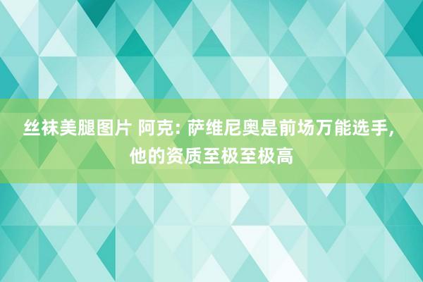 丝袜美腿图片 阿克: 萨维尼奥是前场万能选手， 他的资质至极至极高