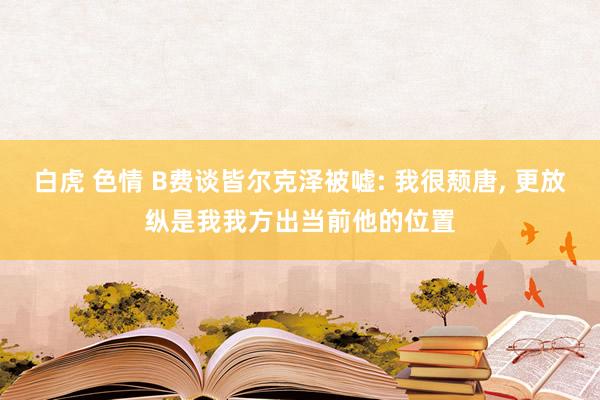 白虎 色情 B费谈皆尔克泽被嘘: 我很颓唐， 更放纵是我我方出当前他的位置