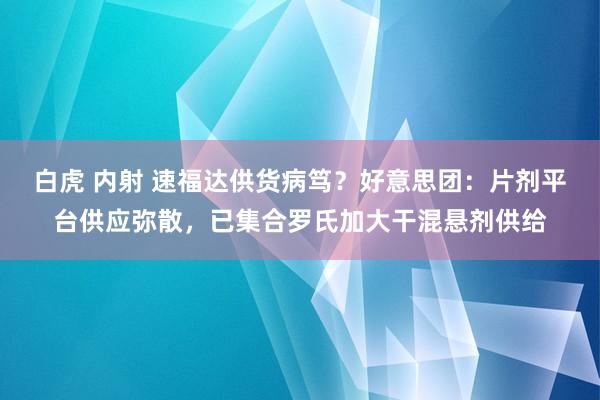 白虎 内射 速福达供货病笃？好意思团：片剂平台供应弥散，已集合罗氏加大干混悬剂供给